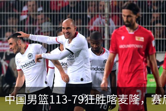 中国男篮113-79狂胜喀麦隆，赛后球员表现评分：3满分4耀眼 3合格